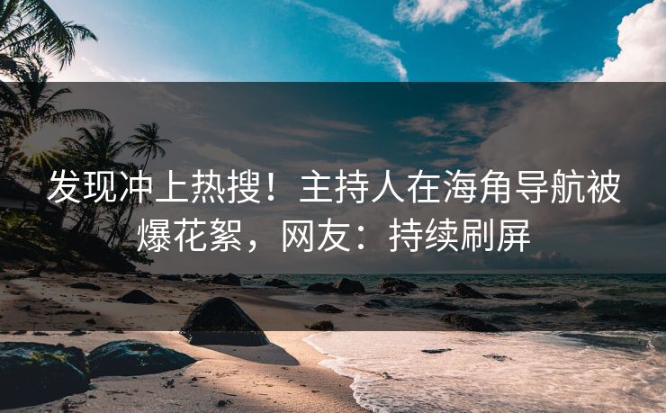 发现冲上热搜！主持人在海角导航被爆花絮，网友：持续刷屏