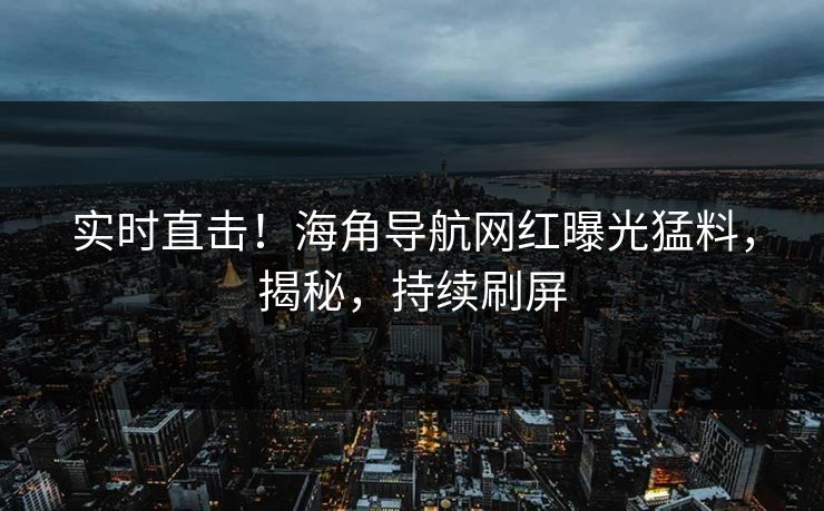 实时直击！海角导航网红曝光猛料，揭秘，持续刷屏