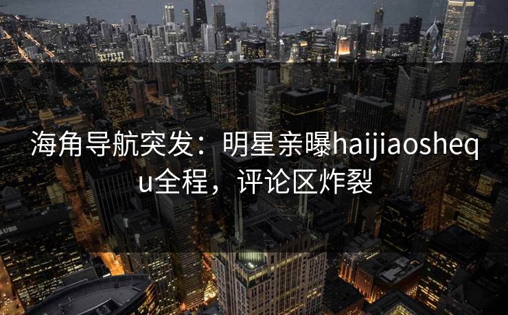 海角导航突发：明星亲曝haijiaoshequ全程，评论区炸裂