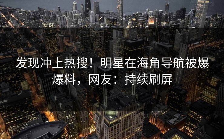 发现冲上热搜！明星在海角导航被爆爆料，网友：持续刷屏