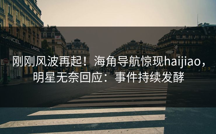 刚刚风波再起！海角导航惊现haijiao，明星无奈回应：事件持续发酵