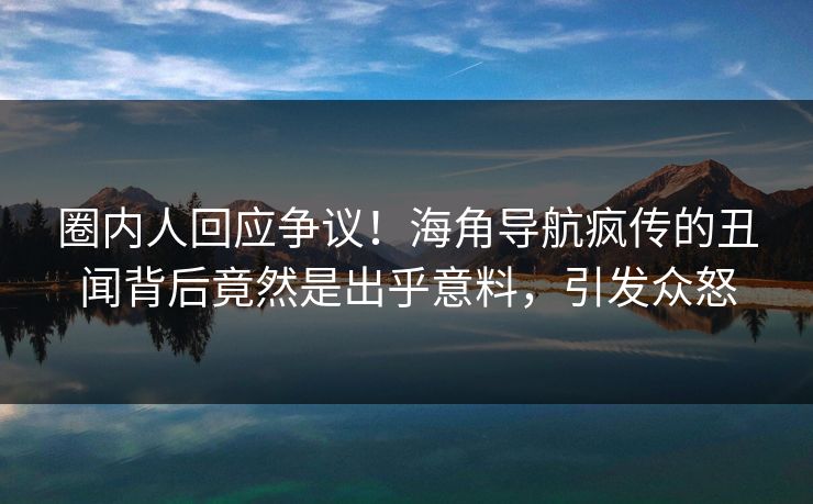 圈内人回应争议！海角导航疯传的丑闻背后竟然是出乎意料，引发众怒