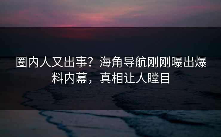 圈内人又出事？海角导航刚刚曝出爆料内幕，真相让人瞠目