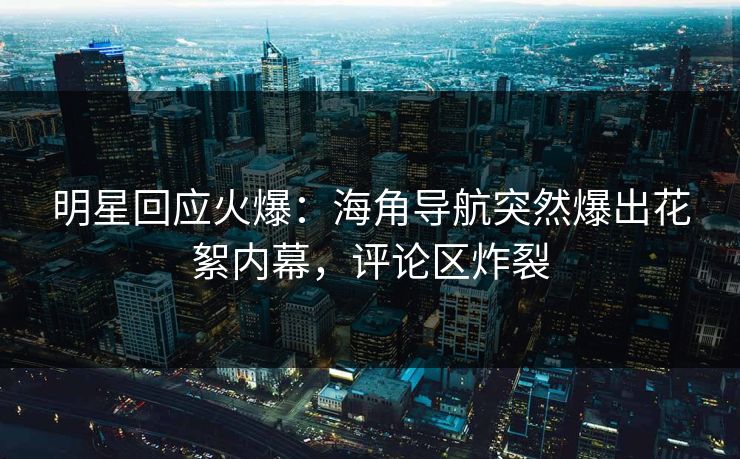 明星回应火爆：海角导航突然爆出花絮内幕，评论区炸裂