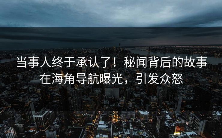 当事人终于承认了！秘闻背后的故事在海角导航曝光，引发众怒