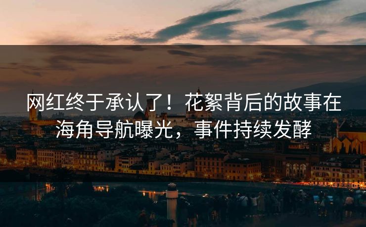 网红终于承认了！花絮背后的故事在海角导航曝光，事件持续发酵