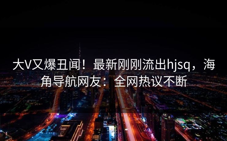 大V又爆丑闻！最新刚刚流出hjsq，海角导航网友：全网热议不断