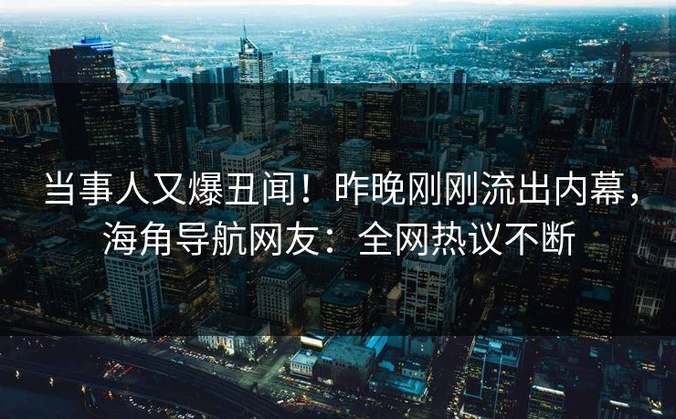 当事人又爆丑闻！昨晚刚刚流出内幕，海角导航网友：全网热议不断