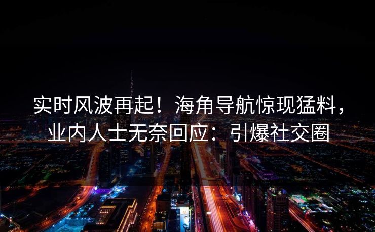 实时风波再起！海角导航惊现猛料，业内人士无奈回应：引爆社交圈