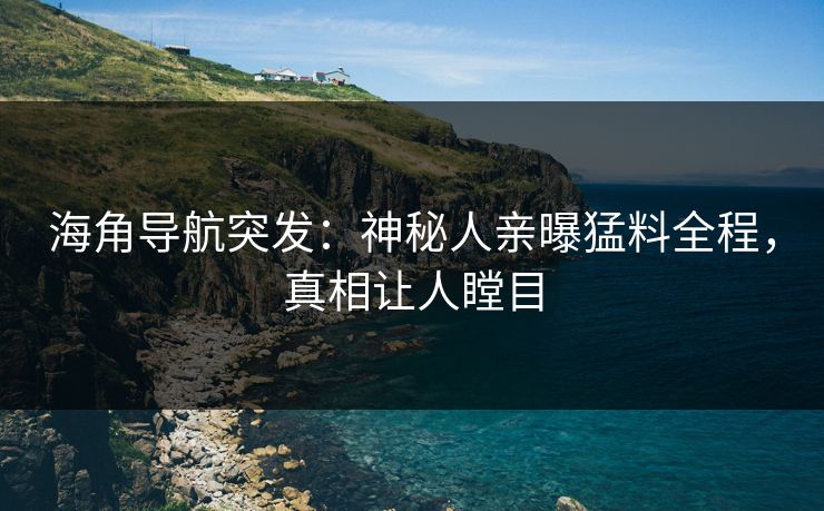 海角导航突发：神秘人亲曝猛料全程，真相让人瞠目