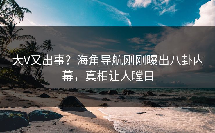 大V又出事？海角导航刚刚曝出八卦内幕，真相让人瞠目