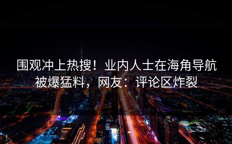 围观冲上热搜！业内人士在海角导航被爆猛料，网友：评论区炸裂