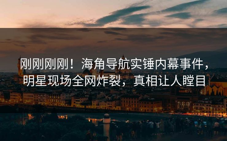 刚刚刚刚！海角导航实锤内幕事件，明星现场全网炸裂，真相让人瞠目