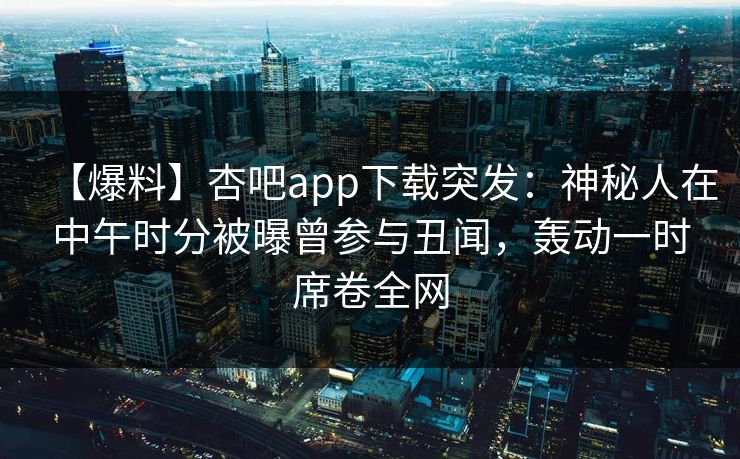【爆料】杏吧app下载突发:神秘人在中午时分被曝曾参与丑闻,轰动一时席卷全网 【爆料】杏吧app下载突发:神秘人在中午时分被曝曾参与丑闻,轰动一时席卷全网