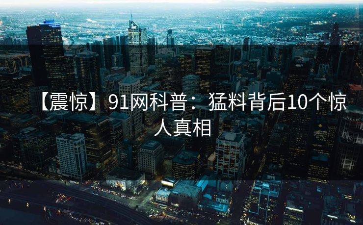 【震惊】91网科普：猛料背后10个惊人真相