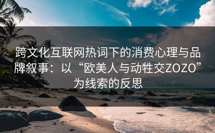 跨文化互联网热词下的消费心理与品牌叙事：以“欧美人与动牲交ZOZO”为线索的反思