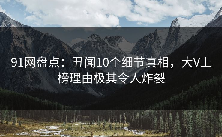 91网盘点：丑闻10个细节真相，大V上榜理由极其令人炸裂