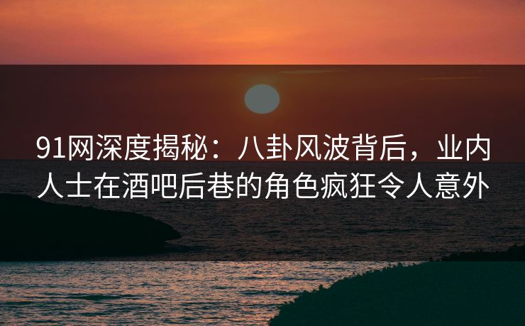 91网深度揭秘：八卦风波背后，业内人士在酒吧后巷的角色疯狂令人意外