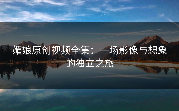 媚娘原创视频全集：一场影像与想象的独立之旅