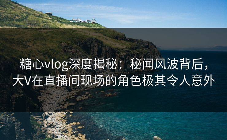 糖心vlog深度揭秘：秘闻风波背后，大V在直播间现场的角色极其令人意外