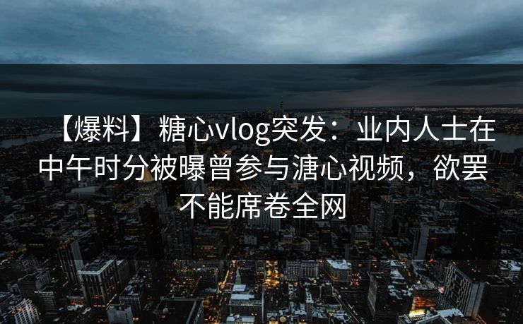 【爆料】糖心vlog突发：业内人士在中午时分被曝曾参与溏心视频，欲罢不能席卷全网