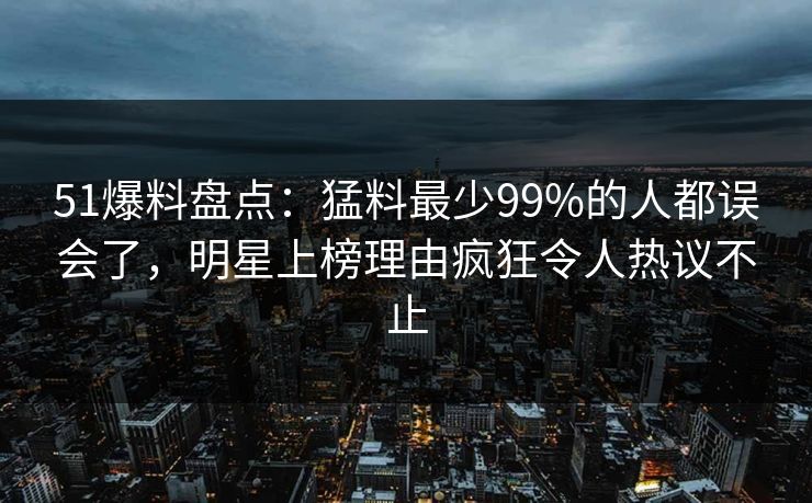 51爆料盘点：猛料最少99%的人都误会了，明星上榜理由疯狂令人热议不止