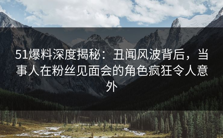 51爆料深度揭秘：丑闻风波背后，当事人在粉丝见面会的角色疯狂令人意外