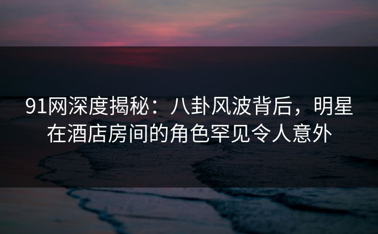 91网深度揭秘：八卦风波背后，明星在酒店房间的角色罕见令人意外