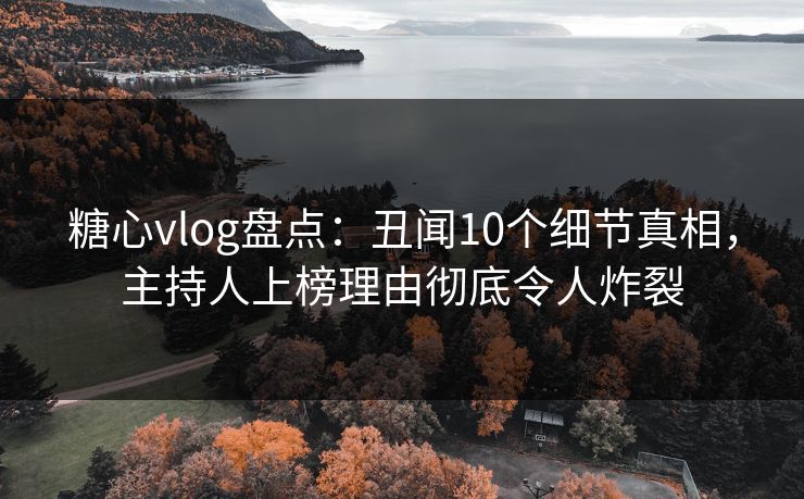 糖心vlog盘点：丑闻10个细节真相，主持人上榜理由彻底令人炸裂