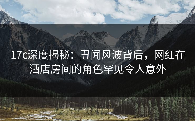 17c深度揭秘：丑闻风波背后，网红在酒店房间的角色罕见令人意外