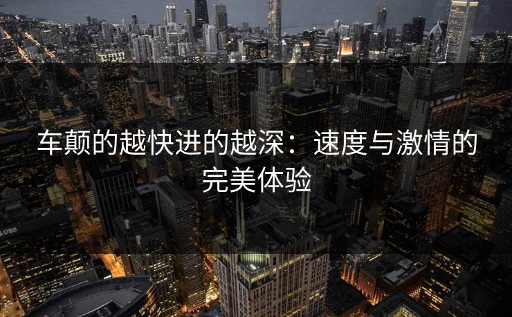 车颠的越快进的越深：速度与激情的完美体验