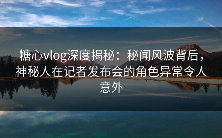 糖心vlog深度揭秘：秘闻风波背后，神秘人在记者发布会的角色异常令人意外