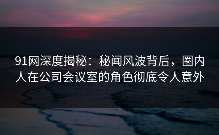 91网深度揭秘:秘闻风波背后,圈内人在公司会议室的角色彻底令人意外 91网深度揭秘:秘闻风波背后,圈内人在公司会议室的角色彻底令人意外