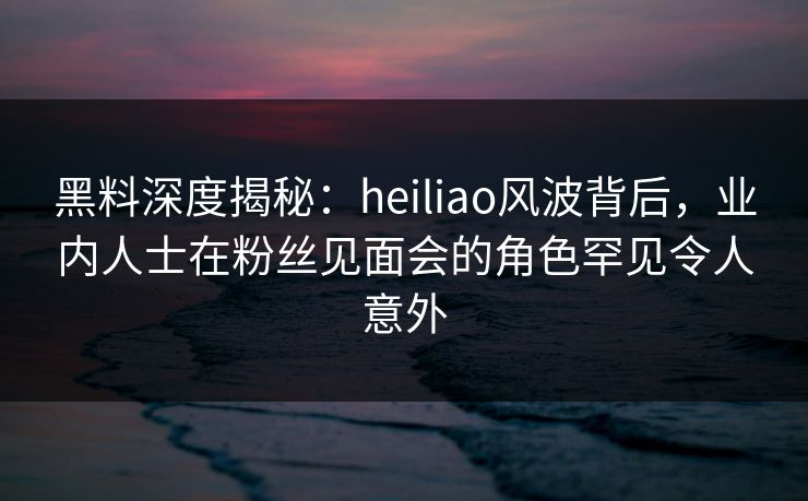 黑料深度揭秘:heiliao风波背后,业内人士在粉丝见面会的角色罕见令人意外 黑料深度揭秘:heiliao风波背后,业内人士在粉丝见面会的角色罕见令人意外