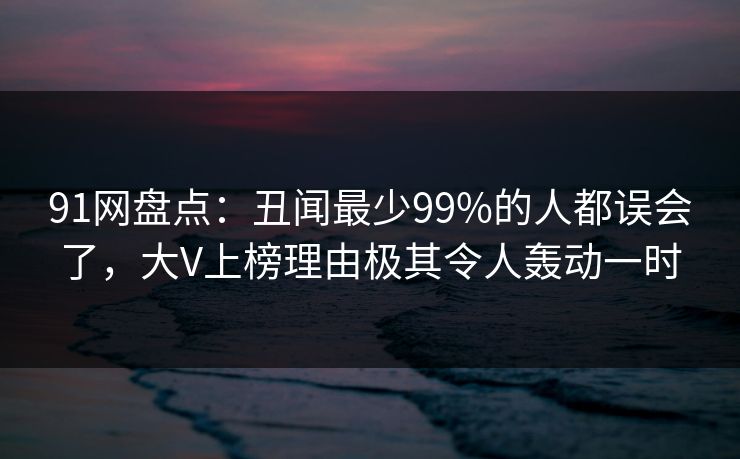 91网盘点:丑闻最少99%的人都误会了,大V上榜理由极其令人轰动一时 91网盘点:丑闻最少99%的人都误会了,大V上榜理由极其令人轰动一时