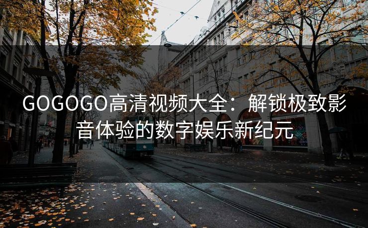 GOGOGO高清视频大全:解锁极致影音体验的数字娱乐新纪元 GOGOGO高清视频大全:解锁极致影音体验的数字娱乐新纪元