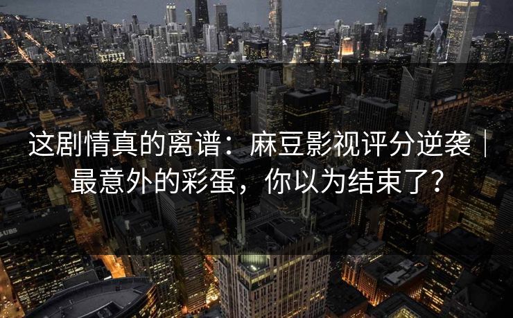 这剧情真的离谱：麻豆影视评分逆袭｜最意外的彩蛋，你以为结束了？