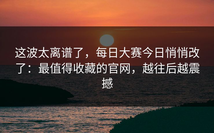 这波太离谱了，每日大赛今日悄悄改了：最值得收藏的官网，越往后越震撼