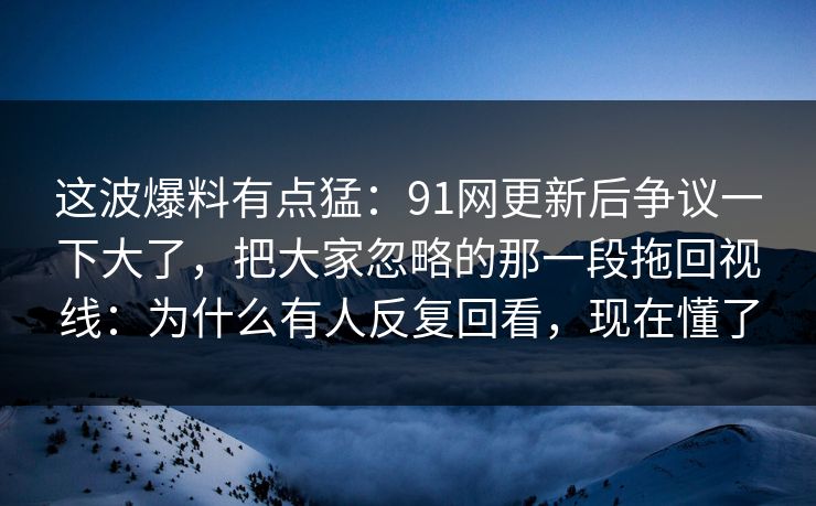 这波爆料有点猛：91网更新后争议一下大了，把大家忽略的那一段拖回视线：为什么有人反复回看，现在懂了